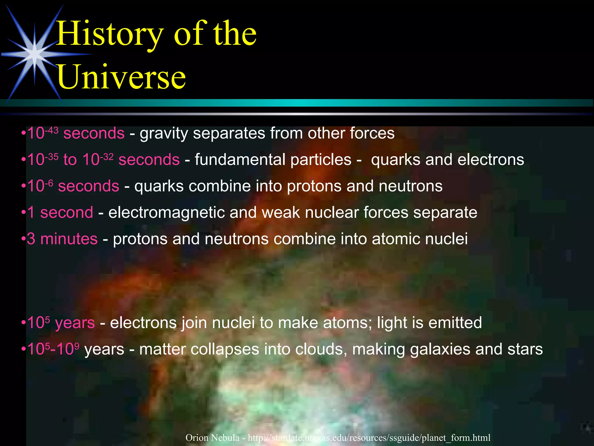 History of the
Universe
•10-43
seconds - gravity separates from other forces
•10-35
to 10-32
seconds - fundamental particles - quarks and electrons
•10-6
seconds - quarks combine into protons and neutrons
•1 second - electromagnetic and weak nuclear forces separate
•3 minutes - protons and neutrons combine into atomic nuclei
•105
years - electrons join nuclei to make atoms; light is emitted
•105
-109
years - matter collapses into clouds, making galaxies and stars
Orion Nebula - http://stardate.utexas.edu/resources/ssguide/planet_form.html
 