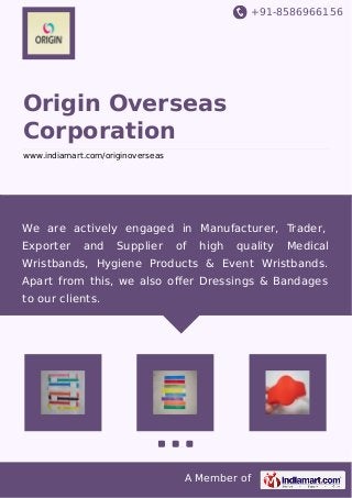 +91-8586966156
A Member of
Origin Overseas
Corporation
www.indiamart.com/originoverseas
We are actively engaged in Manufacturer, Trader,
Exporter and Supplier of high quality Medical
Wristbands, Hygiene Products & Event Wristbands.
Apart from this, we also oﬀer Dressings & Bandages
to our clients.
 