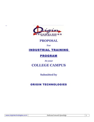 ORIGIN TECHNOLOGIES




                                    PROPOSAL
                                        For

                               INDUSTRIAL TRAINING

                                    PROGRAM
                                       At your

                                COLLEGE CAMPUS

                                    Submitted by



                               ORIGIN TECHNOLOGIES




www.origintechnologies.co.in            Dedicated towards knowledge                   1
 