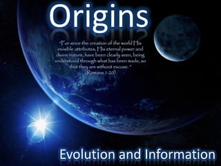 Origins
  “For since the creation of the world His
 invisible attributes, His eternal power and
 divine nature, have been clearly seen, being
understood through what has been made, so
        that they are without excuse. ”
                 (Romans 1:20)




  Evolution and Information
 
