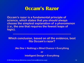 © 2010 by Fulcrum Ministries (www.FulcrumMinistries.org)) 10
Occam’s RazorOccam’s Razor
Occam’s razor is a fundamental principle ofOccam’s razor is a fundamental principle of
science, which states that you should alwaysscience, which states that you should always
choose the simplest explanation of a phenomenonchoose the simplest explanation of a phenomenon
((i.e.i.e., the one that requires the fewest leaps of, the one that requires the fewest leaps of
logic).logic).
----------------------------------------------------------------------------------------------------------------------------
Which conclusion, based on all the evidence, bestWhich conclusion, based on all the evidence, best
fits Occam’s razor?fits Occam’s razor?
(No One + Nothing) x Blind Chance = Everything(No One + Nothing) x Blind Chance = Everything
oror
Intelligent Design = EverythingIntelligent Design = Everything
 