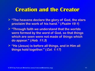 © 2010 by Fulcrum Ministries (www.FulcrumMinistries.org) 11
Creation and the CreatorCreation and the Creator
 ““The heavens declare the glory of God, the starsThe heavens declare the glory of God, the stars
proclaim the work of his hand.” (proclaim the work of his hand.” (Psalm 19:1Psalm 19:1))
 ““Through faith we understand that the worldsThrough faith we understand that the worlds
were formed by the word of God, so that thingswere formed by the word of God, so that things
which are seen were not made of things whichwhich are seen were not made of things which
do appear.” (do appear.” (Heb. 11:3Heb. 11:3))
 ““He (Jesus) is before all things, and in Him allHe (Jesus) is before all things, and in Him all
things hold together.” (things hold together.” (Col. 1:17Col. 1:17))
 