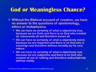 © 2010 by Fulcrum Ministries (www.FulcrumMinistries.org) 12
God or Meaningless Chance?God or Meaningless Chance?
 Without the Biblical account of creation, we haveWithout the Biblical account of creation, we have
no answer to the questions of epistemology,no answer to the questions of epistemology,
ethics or metaphysics.ethics or metaphysics.
• We can have no certainty of what is objectively true,
because we are finite and there is no God who created
all, transcends all and therefore knows all.
• We can have no certainty of what is objectively moral,
because we are imperfect and there is no God who is
sovereign and therefore defines morality by his very
nature.
• We can have no certainty of what is objectively real,
because we are subjective and there is no God who
created all out of nothing and therefore authoritatively
defines reality.
 