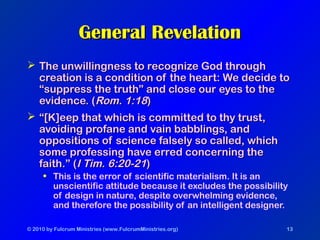 © 2010 by Fulcrum Ministries (www.FulcrumMinistries.org) 13
General RevelationGeneral Revelation
 The unwillingness to recognize God throughThe unwillingness to recognize God through
creation is a condition of the heart: We decide tocreation is a condition of the heart: We decide to
“suppress the truth” and close our eyes to the“suppress the truth” and close our eyes to the
evidence. (evidence. (Rom. 1:18Rom. 1:18))
 ““[K]eep that which is committed to thy trust,[K]eep that which is committed to thy trust,
avoiding profane and vain babblings, andavoiding profane and vain babblings, and
oppositions of science falsely so called, whichoppositions of science falsely so called, which
some professing have erred concerning thesome professing have erred concerning the
faith.” (faith.” (I Tim. 6:20-21I Tim. 6:20-21))
• This is the error of scientific materialism. It is an
unscientific attitude because it excludes the possibility
of design in nature, despite overwhelming evidence,
and therefore the possibility of an intelligent designer.
 