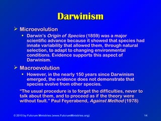 © 2010 by Fulcrum Ministries (www.FulcrumMinistries.org) 14
DarwinismDarwinism
 MicroevolutionMicroevolution
• Darwin’s Origin of Species (1859) was a major
scientific advance because it showed that species had
innate variability that allowed them, through natural
selection, to adapt to changing environmental
conditions. Evidence supports this aspect of
Darwinism.
 MacroevolutionMacroevolution
• However, in the nearly 150 years since Darwinism
emerged, the evidence does not demonstrate that
species evolve from other species.
““The usual procedure is to forget the difficulties, never toThe usual procedure is to forget the difficulties, never to
talk about them, and to proceed as if the theory weretalk about them, and to proceed as if the theory were
without fault.” Paul Feyerabend,without fault.” Paul Feyerabend, Against MethodAgainst Method (1978)(1978)
 