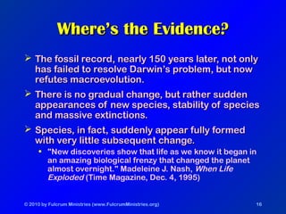 © 2010 by Fulcrum Ministries (www.FulcrumMinistries.org) 16
Where’s the Evidence?Where’s the Evidence?
 The fossil record, nearly 150 years later, not onlyThe fossil record, nearly 150 years later, not only
has failed to resolve Darwin’s problem, but nowhas failed to resolve Darwin’s problem, but now
refutes macroevolution.refutes macroevolution.
 There is no gradual change, but rather suddenThere is no gradual change, but rather sudden
appearances of new species, stability of speciesappearances of new species, stability of species
and massive extinctions.and massive extinctions.
 Species, in fact, suddenly appear fully formedSpecies, in fact, suddenly appear fully formed
with very little subsequent change.with very little subsequent change.
• "New discoveries show that life as we know it began in
an amazing biological frenzy that changed the planet
almost overnight." Madeleine J. Nash, When Life
Exploded (Time Magazine, Dec. 4, 1995)
 