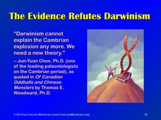 © 2010 by Fulcrum Ministries (www.FulcrumMinistries.org) 19
The Evidence Refutes DarwinismThe Evidence Refutes Darwinism
““Darwinism cannotDarwinism cannot
explain the Cambrianexplain the Cambrian
explosion any more. Weexplosion any more. We
need a new theory.”need a new theory.”
-- Jun-Yuan Chen, Ph.D. (one-- Jun-Yuan Chen, Ph.D. (one
of the leading paleontologistsof the leading paleontologists
on the Cambrian period), ason the Cambrian period), as
quoted inquoted in Of CanadianOf Canadian
Oddballs and ChineseOddballs and Chinese
MonstersMonsters by Thomas E.by Thomas E.
Woodward, Ph.D.Woodward, Ph.D.
 