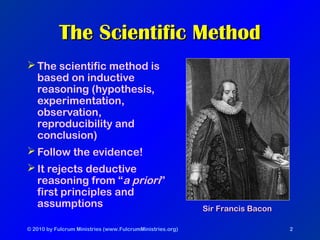 © 2010 by Fulcrum Ministries (www.FulcrumMinistries.org) 2
The Scientific MethodThe Scientific Method
The scientific method is
based on inductive
reasoning (hypothesis,
experimentation,
observation,
reproducibility and
conclusion)
Follow the evidence!
It rejects deductive
reasoning from “a priori”
first principles and
assumptions Sir Francis BaconSir Francis Bacon
 