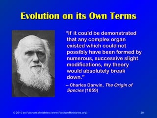 © 2010 by Fulcrum Ministries (www.FulcrumMinistries.org) 20
Evolution on its Own TermsEvolution on its Own Terms
““If it could be demonstratedIf it could be demonstrated
that any complex organthat any complex organ
existed which could notexisted which could not
possibly have been formed bypossibly have been formed by
numerous, successive slightnumerous, successive slight
modifications, my theorymodifications, my theory
would absolutely breakwould absolutely break
down.”down.”
-- Charles Darwin,-- Charles Darwin, The Origin ofThe Origin of
SpeciesSpecies (1859)(1859)
 
