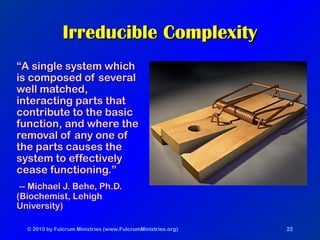 © 2010 by Fulcrum Ministries (www.FulcrumMinistries.org) 22
Irreducible ComplexityIrreducible Complexity
““A single system whichA single system which
is composed of severalis composed of several
well matched,well matched,
interacting parts thatinteracting parts that
contribute to the basiccontribute to the basic
function, and where thefunction, and where the
removal of any one ofremoval of any one of
the parts causes thethe parts causes the
system to effectivelysystem to effectively
cease functioning.”cease functioning.”
-- Michael J. Behe, Ph.D.-- Michael J. Behe, Ph.D.
(Biochemist, Lehigh(Biochemist, Lehigh
University)University)
 