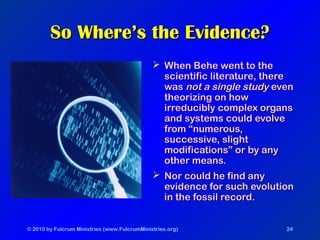 © 2010 by Fulcrum Ministries (www.FulcrumMinistries.org) 24
So Where’s the Evidence?So Where’s the Evidence?
 When Behe went to theWhen Behe went to the
scientific literature, therescientific literature, there
waswas not a single studynot a single study eveneven
theorizing on howtheorizing on how
irreducibly complex organsirreducibly complex organs
and systems could evolveand systems could evolve
from “numerous,from “numerous,
successive, slightsuccessive, slight
modifications” or by anymodifications” or by any
other means.other means.
 Nor could he find anyNor could he find any
evidence for such evolutionevidence for such evolution
in the fossil record.in the fossil record.
 