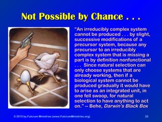 © 2010 by Fulcrum Ministries (www.FulcrumMinistries.org) 25
Not Possible by Chance . . .Not Possible by Chance . . .
““An irreducibly complex systemAn irreducibly complex system
cannot be produced . . . by slight,cannot be produced . . . by slight,
successive modifications of asuccessive modifications of a
precursor system, because anyprecursor system, because any
precursor to an irreduciblyprecursor to an irreducibly
complex system that is missing acomplex system that is missing a
part is by definition nonfunctionalpart is by definition nonfunctional
. . . Since natural selection can. . . Since natural selection can
only choose systems that areonly choose systems that are
already working, then if aalready working, then if a
biological system cannot bebiological system cannot be
produced gradually it would haveproduced gradually it would have
to arise as an integrated unit, into arise as an integrated unit, in
one fell swoop, for naturalone fell swoop, for natural
selection to have anything to actselection to have anything to act
on.” -- Behe,on.” -- Behe, Darwin’s Black BoxDarwin’s Black Box
 