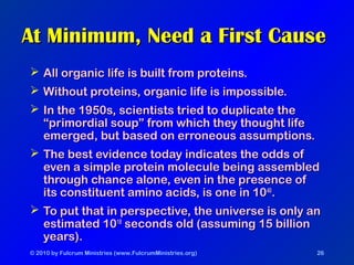 © 2010 by Fulcrum Ministries (www.FulcrumMinistries.org) 26
At Minimum, Need a First CauseAt Minimum, Need a First Cause
 All organic life is built from proteins.All organic life is built from proteins.
 Without proteins, organic life is impossible.Without proteins, organic life is impossible.
 In the 1950s, scientists tried to duplicate theIn the 1950s, scientists tried to duplicate the
“primordial soup” from which they thought life“primordial soup” from which they thought life
emerged, but based on erroneous assumptions.emerged, but based on erroneous assumptions.
 The best evidence today indicates the odds ofThe best evidence today indicates the odds of
even a simple protein molecule being assembledeven a simple protein molecule being assembled
through chance alone, even in the presence ofthrough chance alone, even in the presence of
its constituent amino acids, is one in 10its constituent amino acids, is one in 104040
..
 To put that in perspective, the universe is only anTo put that in perspective, the universe is only an
estimated 10estimated 101818
seconds old (assuming 15 billionseconds old (assuming 15 billion
years).years).
 