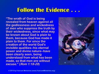 © 2010 by Fulcrum Ministries (www.FulcrumMinistries.org) 27
Follow the Evidence . . .Follow the Evidence . . .
““The wrath of God is beingThe wrath of God is being
revealed from heaven against allrevealed from heaven against all
the godlessness and wickednessthe godlessness and wickedness
of men who suppress the truth byof men who suppress the truth by
their wickedness, since what maytheir wickedness, since what may
be known about God is plain tobe known about God is plain to
them, because God has made itthem, because God has made it
plain to them. For since theplain to them. For since the
creation of the world God'screation of the world God's
invisible qualities--his eternalinvisible qualities--his eternal
power and divine nature--havepower and divine nature--have
been clearly seen, beingbeen clearly seen, being
understood from what has beenunderstood from what has been
made, so that men are withoutmade, so that men are without
excuse.” (excuse.” (Rom 1:18-20Rom 1:18-20))
 