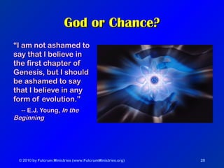 © 2010 by Fulcrum Ministries (www.FulcrumMinistries.org) 28
God or Chance?God or Chance?
““I am not ashamed toI am not ashamed to
say that I believe insay that I believe in
the first chapter ofthe first chapter of
Genesis, but I shouldGenesis, but I should
be ashamed to saybe ashamed to say
that I believe in anythat I believe in any
form of evolution.”form of evolution.”
-- E.J. Young,-- E.J. Young, In theIn the
BeginningBeginning
 