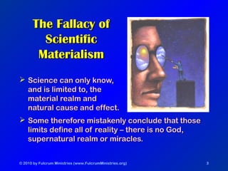 © 2010 by Fulcrum Ministries (www.FulcrumMinistries.org) 3
The Fallacy ofThe Fallacy of
ScientificScientific
MaterialismMaterialism
 Science can only know,Science can only know,
and is limited to, theand is limited to, the
material realm andmaterial realm and
natural cause and effect.natural cause and effect.
 Some therefore mistakenly conclude that thoseSome therefore mistakenly conclude that those
limits define all of reality – there is no God,limits define all of reality – there is no God,
supernatural realm or miracles.supernatural realm or miracles.
 