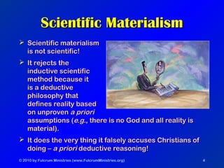 © 2010 by Fulcrum Ministries (www.FulcrumMinistries.org) 4
Scientific MaterialismScientific Materialism
 Scientific materialismScientific materialism
is not scientific!is not scientific!
 It rejects theIt rejects the
inductive scientificinductive scientific
method because itmethod because it
is a deductiveis a deductive
philosophy thatphilosophy that
defines reality baseddefines reality based
on unprovenon unproven a prioria priori
assumptions (assumptions (e.g.e.g., there is no God and all reality is, there is no God and all reality is
material).material).
 It does the very thing it falsely accuses Christians ofIt does the very thing it falsely accuses Christians of
doing –doing – a prioria priori deductive reasoning!deductive reasoning!
 