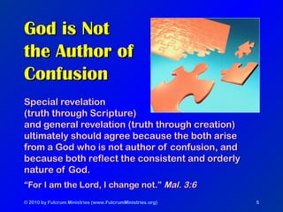 © 2010 by Fulcrum Ministries (www.FulcrumMinistries.org) 5
God is NotGod is Not
the Author ofthe Author of
ConfusionConfusion
Special revelationSpecial revelation
(truth through Scripture)(truth through Scripture)
and general revelation (truth through creation)and general revelation (truth through creation)
ultimately should agree because the both ariseultimately should agree because the both arise
from a God who is not author of confusion, andfrom a God who is not author of confusion, and
because both reflect the consistent and orderlybecause both reflect the consistent and orderly
nature of God.nature of God.
““For I am the Lord, I change not.”For I am the Lord, I change not.” Mal. 3:6Mal. 3:6
 