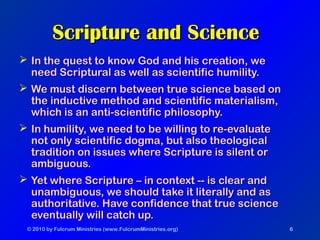 © 2010 by Fulcrum Ministries (www.FulcrumMinistries.org) 6
 In the quest to know God and his creation, weIn the quest to know God and his creation, we
need Scriptural as well as scientific humility.need Scriptural as well as scientific humility.
 We must discern between true science based onWe must discern between true science based on
the inductive method and scientific materialism,the inductive method and scientific materialism,
which is an anti-scientific philosophy.which is an anti-scientific philosophy.
 In humility, we need to be willing to re-evaluateIn humility, we need to be willing to re-evaluate
not only scientific dogma, but also theologicalnot only scientific dogma, but also theological
tradition on issues where Scripture is silent ortradition on issues where Scripture is silent or
ambiguous.ambiguous.
 Yet where Scripture – in context -- is clear andYet where Scripture – in context -- is clear and
unambiguous, we should take it literally and asunambiguous, we should take it literally and as
authoritative. Have confidence that true scienceauthoritative. Have confidence that true science
eventually will catch up.eventually will catch up.
Scripture and ScienceScripture and Science
 