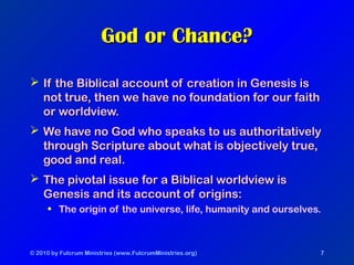 © 2010 by Fulcrum Ministries (www.FulcrumMinistries.org) 7
God or Chance?God or Chance?
 If the Biblical account of creation in Genesis isIf the Biblical account of creation in Genesis is
not true, then we have no foundation for our faithnot true, then we have no foundation for our faith
or worldview.or worldview.
 We have no God who speaks to us authoritativelyWe have no God who speaks to us authoritatively
through Scripture about what is objectively true,through Scripture about what is objectively true,
good and real.good and real.
 The pivotal issue for a Biblical worldview isThe pivotal issue for a Biblical worldview is
Genesis and its account of origins:Genesis and its account of origins:
• The origin of the universe, life, humanity and ourselves.
 