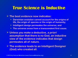 © 2010 by Fulcrum Ministries (www.FulcrumMinistries.org) 9
True Science is InductiveTrue Science is Inductive
 The best evidence now indicates:The best evidence now indicates:
• Darwinian evolution cannot account for the origins of
life, the origin of species or the origin of humanity;
• Intelligent design permeates the universe; and
• The universe arose from a transcendent first cause.
 Unless you make a deductive,Unless you make a deductive, a prioria priori
assumption that there is no God, an inductiveassumption that there is no God, an inductive
view of the evidence indicates that designview of the evidence indicates that design
permeates all of nature.permeates all of nature.
 The evidence leads to an Intelligent DesignerThe evidence leads to an Intelligent Designer
(God) who created all.(God) who created all.
 