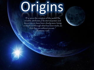 Origins
  “For since the creation of the world His
 invisible attributes, His eternal power and
 divine nature, have been clearly seen, being
understood through what has been made, so
        that they are without excuse. ”
                 (Romans 1:20)
 