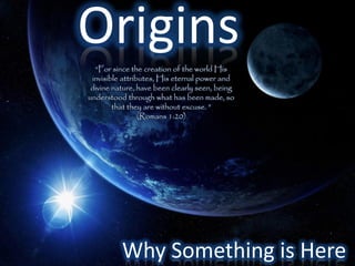 Origins
  “For since the creation of the world His
 invisible attributes, His eternal power and
 divine nature, have been clearly seen, being
understood through what has been made, so
        that they are without excuse. ”
                 (Romans 1:20)




          Why Something is Here
 
