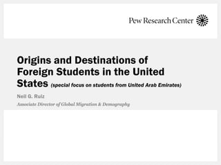 Origins and Destinations of
Foreign Students in the United
States (special focus on students from United Arab Emirates)
Neil G. Ruiz
Associate Director of Global Migration & Demography
 
