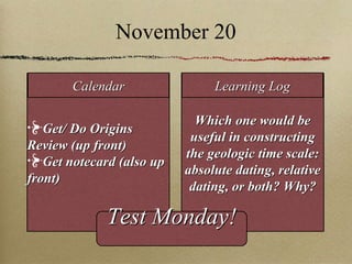 November 20 Get/ Do Origins Review (up front) Get notecard (also up front) Which one would be useful in constructing the geologic time scale: absolute dating, relative dating, or both? Why? Calendar Learning Log Test Monday! 