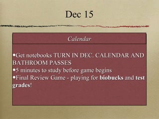 Dec 15 Get notebooks TURN IN DEC. CALENDAR AND BATHROOM PASSES 5 minutes to study before game begins Final Review Game - playing for  biobucks  and  test grades ! Calendar 