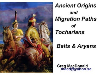 Ancient Origins
and
Migration Paths
of
Tocharians
.Balts & Aryans
Greg MacDonald
macd@yahoo.se
 