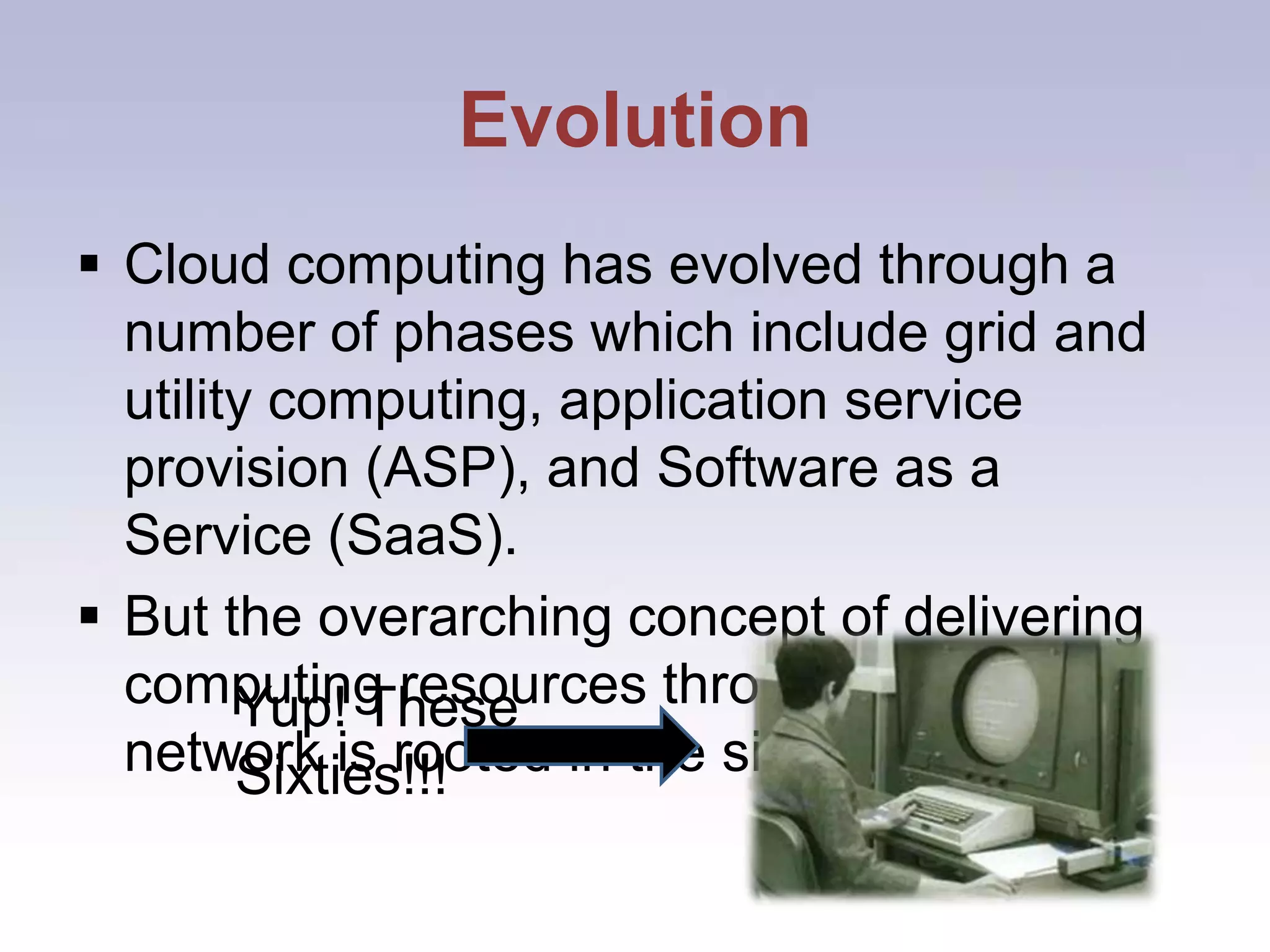 EvolutionCloud computing has evolved through a number of phases which include grid and utility computing, application service provision (ASP), and Software as a Service (SaaS).