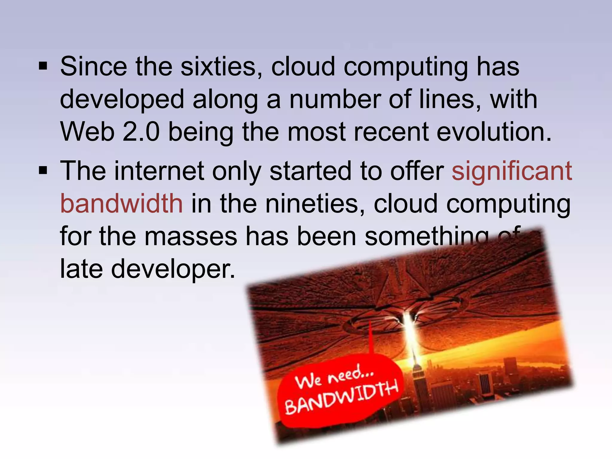 The idea of an "intergalactic computer network" was introduced in the sixties by J.C.R. Licklider, who was responsible for enabling the development of ARPANET (Advanced Research Projects Agency Network) in 1969.Since the sixties, cloud computing has developed along a number of lines, with Web 2.0 being the most recent evolution. 