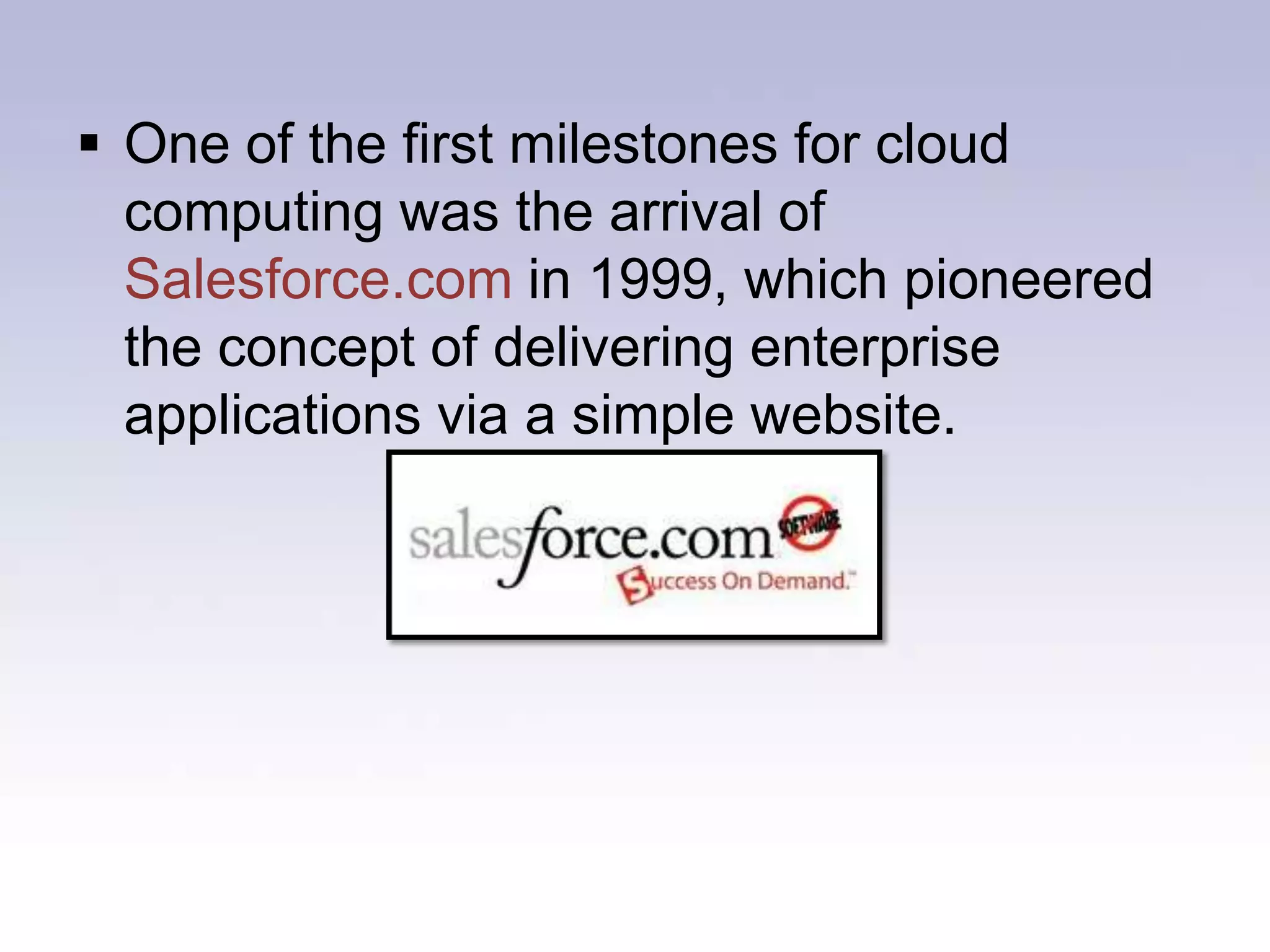The internet only started to offer significant bandwidth in the nineties, cloud computing for the masses has been something of a late developer.One of the first milestones for cloud computing was the arrival of Salesforce.com in 1999, which pioneered the concept of delivering enterprise applications via a simple website.The next development was Amazon Web Services in 2002, which provided a suite of cloud-based services including storage, computation and even human intelligence through the Amazon Mechanical Turk.Nope not this one!
