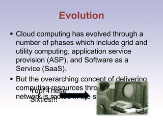EvolutionCloud computing has evolved through a number of phases which include grid and utility computing, application service provision (ASP), and Software as a Service (SaaS).