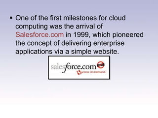 The internet only started to offer significant bandwidth in the nineties, cloud computing for the masses has been something of a late developer.One of the first milestones for cloud computing was the arrival of Salesforce.com in 1999, which pioneered the concept of delivering enterprise applications via a simple website.The next development was Amazon Web Services in 2002, which provided a suite of cloud-based services including storage, computation and even human intelligence through the Amazon Mechanical Turk.Nope not this one!