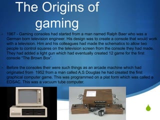 The Origins of
          gaming
- 1967 - Gaming consoles had started from a man named Ralph Baer who was a
  German born television engineer. His design was to create a console that would work
  with a television. Him and his colleagues had made the schematics to allow two
  people to control squares on the television screen from the console they had made.
  They had added a light gun which had eventually created 12 game for the first
  console “The Brown Box”.

- Before the consoles their were such things as an arcade machine which had
  originated from 1952 from a man called A.S Douglas he had created the first
  graphical computer game. This was programmed on a plat form which was called a
  EDSAC. This was a vacuum tube computer.




                                                                              S
 