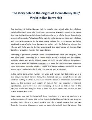 The story behind the origins of Indian Remy Hair/ 
Virgin Indian Remy Hair 
The business of Indian Human Hair is closely intertwined with the religious 
beliefs of Indian’s especially the Hindu community. Many of you might be aware 
that that Indian Human hair is derived from the scalp of the donor through the 
process of tonsuring/ shaving off the hair. In India, tonsuring has great religious 
and cultural importance. In the West many believe that poor women are being 
exploited to satisfy the rising demand for Indian Hair, the following information 
I hope will help you to better understand the significance of Human Hair 
donation, as against Human Hair exploitation. 
Tonsuring is practiced in India across all communities, sects and religions, rich 
and poor alike. Tonsuring is a sacred ritual which is carried out on infants, 
toddlers, teens and adults of both sexes, to fulfill certain religious obligations. 
Mostly it is done to appease the Gods as a form of sacrifice by the devotees 
upon fulfillment of one’s prayers. Death of a family member also calls for the 
tonsuring of the boy’s in the family, fortunately girls are spared. 
In the earlier days, when Human Hair wigs and Human Hair Extensions were a 
less known fad back here in India, this donated hair was simply burnt or was 
used for stuffing mattresses. But ever since the boom of the Indian Human Hair 
business, the demand and supply of human hair has acquired a financial 
significance. Spurred by the ever increasing demand for Indian Hair in the 
Western World the temples here in India too have started to cash-in on the 
Indian Human Hair trade. 
Now, when the hair is shaved off from the donor it is securely tied up in a 
uniform manner, keeping the cuticle intact. Indian Human hair is also superior 
to other hairs, since it is mostly cuticle intact hair, which means that the hair 
flows in the same direction as prior to being shaved off from the donor. The 
 