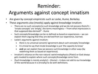 Reminder:
Arguments against concept innatism
• Are given by concept empiricists such as Locke, Hume, Berkeley
• These arguments also (mostly) apply against knowledge innatism:
– There are no such concepts/no such knowledge and we do not possess them/it –
‘innate concepts’ are ‘empty’, the terms meaningless – ‘From what impressions is
that supposed idea derived?’ - Hume
– Such concepts/knowledge can be re-defined as based on experiences – we can
explain them arguing that they are derived from our experience, learned.
– Locke’s arguments against innatism:
» there is no universal consent/ agreement about such concepts/ knowledge
» It is trivial to say that innate knowledge is just ‘the capacity to know’
» and we can explain how we possess such knowledge in other ways (by
redefining them as based on experience).
– Innatism’s reliance on the non-natural: weird metaphysics (Plato!) or God always
gets invoked to explain where such concepts/knowledge come from.
– [Such knowledge is merely analytic] – (Hume) – it does not add to our knowledge
of the world because it is (trivially) to do with definitions.
 