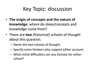 Key Topic: discussion
• The origin of concepts and the nature of
knowledge: where do ideas/concepts and
knowledge come from?
• There are two (historical) schools of thought
about this question.
– Name the two schools of thought.
– Specify some thinkers who support either account.
– What initial difficulties can you foresee for either
school?
 