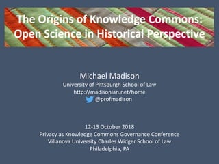 The Origins of Knowledge Commons:
Open Science in Historical Perspective
Michael Madison
University of Pittsburgh School of Law
http://madisonian.net/home
@profmadison
12-13 October 2018
Privacy as Knowledge Commons Governance Conference
Villanova University Charles Widger School of Law
Philadelphia, PA
 