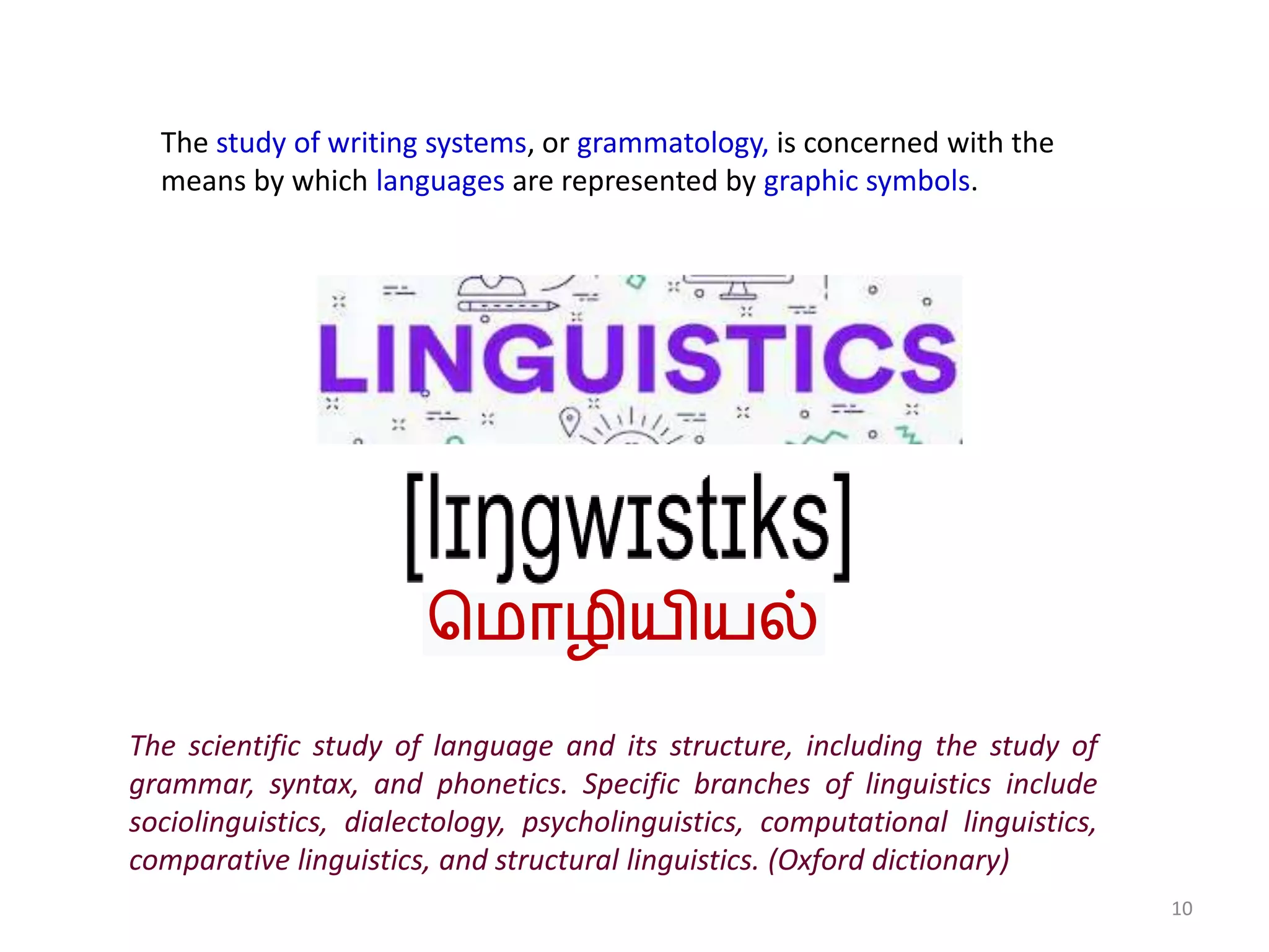 10
The study of writing systems, or grammatology, is concerned with the
means by which languages are represented by graphic symbols.
The scientific study of language and its structure, including the study of
grammar, syntax, and phonetics. Specific branches of linguistics include
sociolinguistics, dialectology, psycholinguistics, computational linguistics,
comparative linguistics, and structural linguistics. (Oxford dictionary)
ம ொழியியல்
 