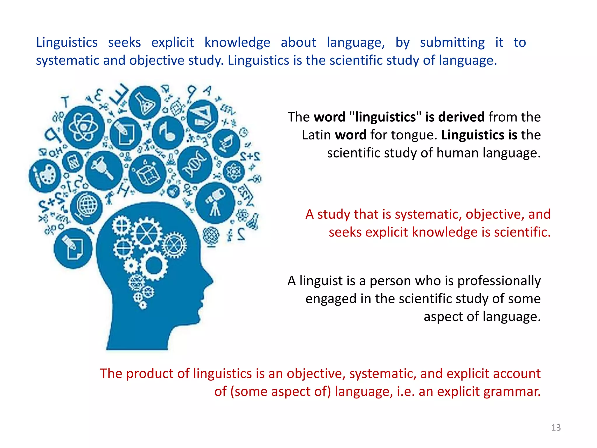 13
Linguistics seeks explicit knowledge about language, by submitting it to
systematic and objective study. Linguistics is the scientific study of language.
A study that is systematic, objective, and
seeks explicit knowledge is scientific.
The product of linguistics is an objective, systematic, and explicit account
of (some aspect of) language, i.e. an explicit grammar.
A linguist is a person who is professionally
engaged in the scientific study of some
aspect of language.
The word "linguistics" is derived from the
Latin word for tongue. Linguistics is the
scientific study of human language.
 