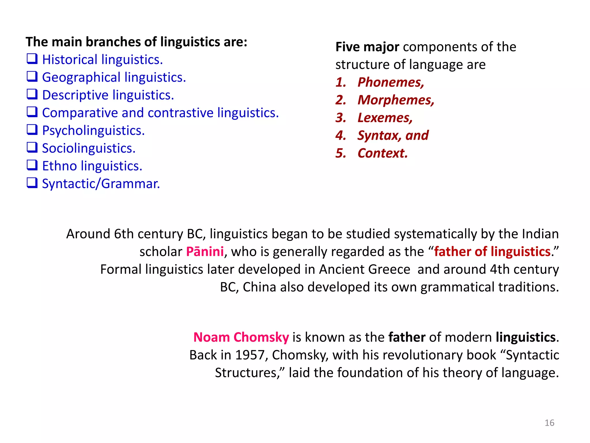 16
The main branches of linguistics are:
 Historical linguistics.
 Geographical linguistics.
 Descriptive linguistics.
 Comparative and contrastive linguistics.
 Psycholinguistics.
 Sociolinguistics.
 Ethno linguistics.
 Syntactic/Grammar.
Noam Chomsky is known as the father of modern linguistics.
Back in 1957, Chomsky, with his revolutionary book “Syntactic
Structures,” laid the foundation of his theory of language.
Five major components of the
structure of language are
1. Phonemes,
2. Morphemes,
3. Lexemes,
4. Syntax, and
5. Context.
Around 6th century BC, linguistics began to be studied systematically by the Indian
scholar Pānini, who is generally regarded as the “father of linguistics.”
Formal linguistics later developed in Ancient Greece and around 4th century
BC, China also developed its own grammatical traditions.
 