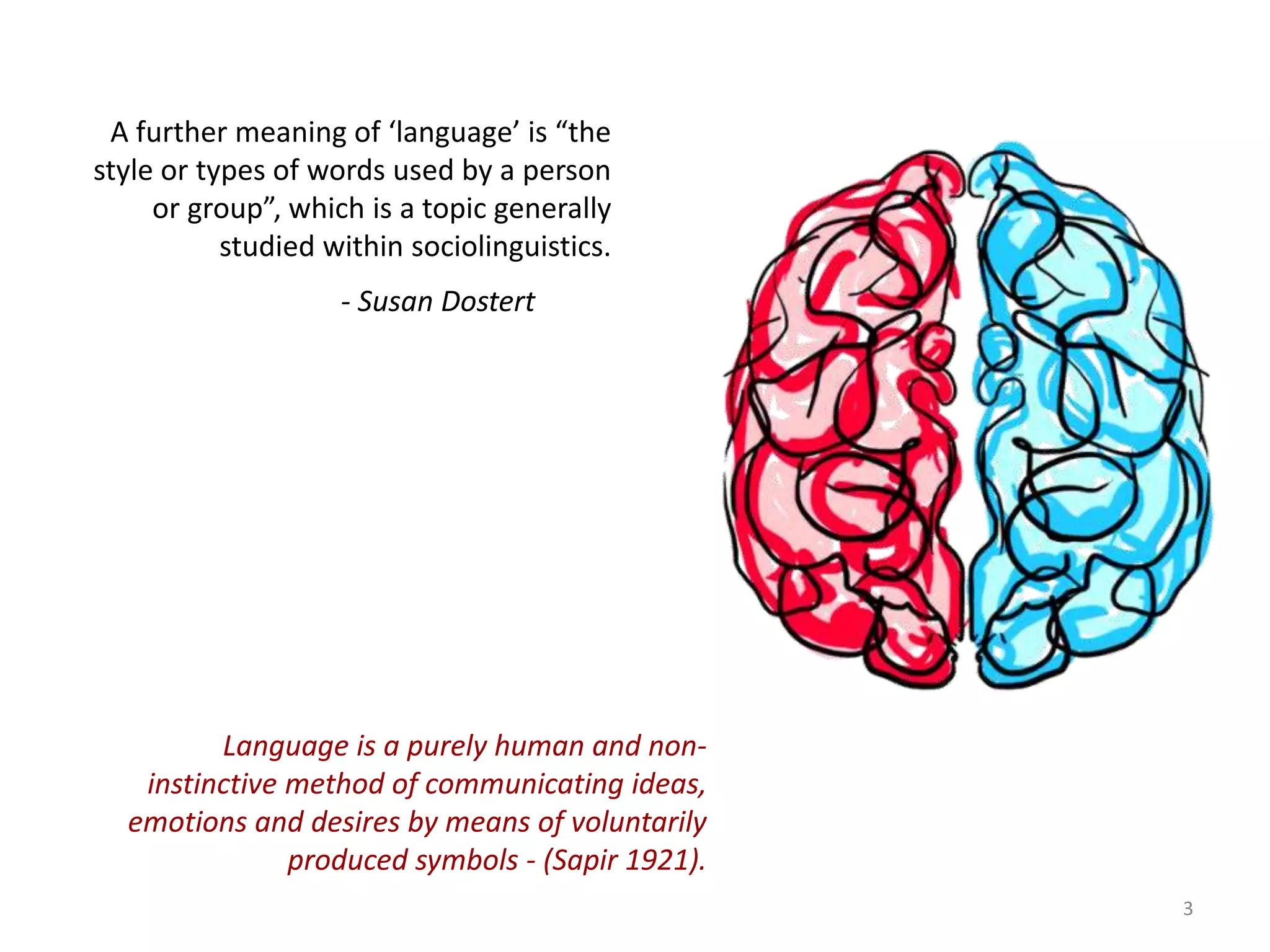 A further meaning of ‘language’ is “the
style or types of words used by a person
or group”, which is a topic generally
studied within sociolinguistics.
- Susan Dostert
Language is a purely human and non-
instinctive method of communicating ideas,
emotions and desires by means of voluntarily
produced symbols - (Sapir 1921).
3
 