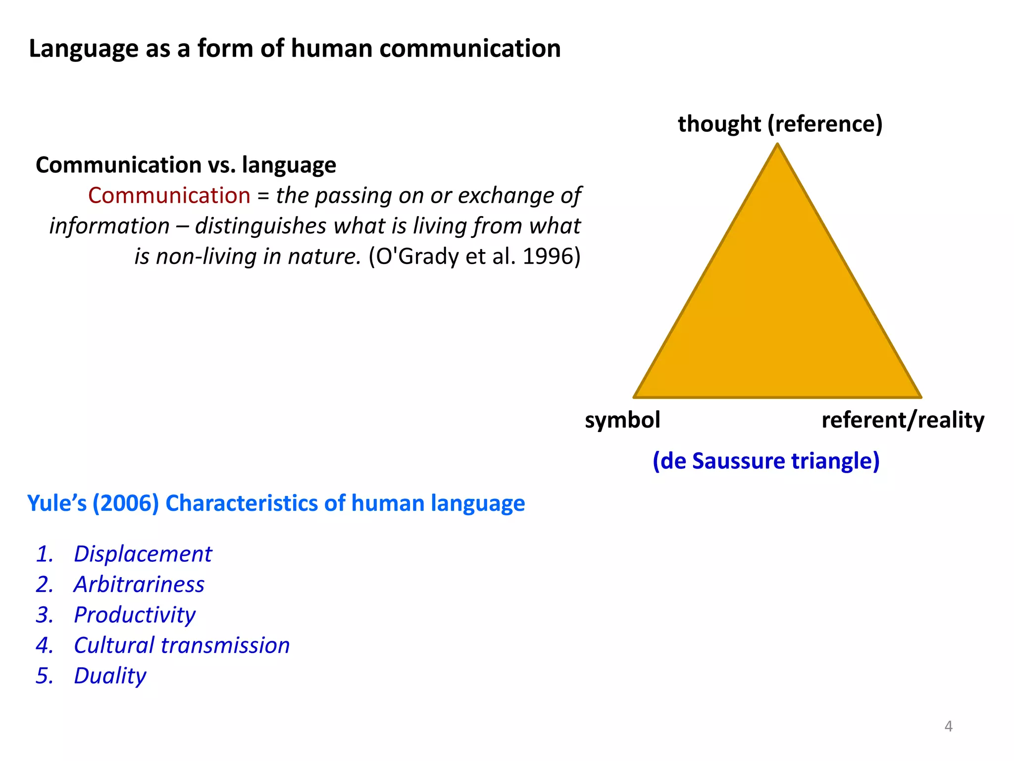 thought (reference)
symbol referent/reality
(de Saussure triangle)
Communication vs. language
Communication = the passing on or exchange of
information – distinguishes what is living from what
is non-living in nature. (O'Grady et al. 1996)
Language as a form of human communication
1. Displacement
2. Arbitrariness
3. Productivity
4. Cultural transmission
5. Duality
Yule’s (2006) Characteristics of human language
4
 