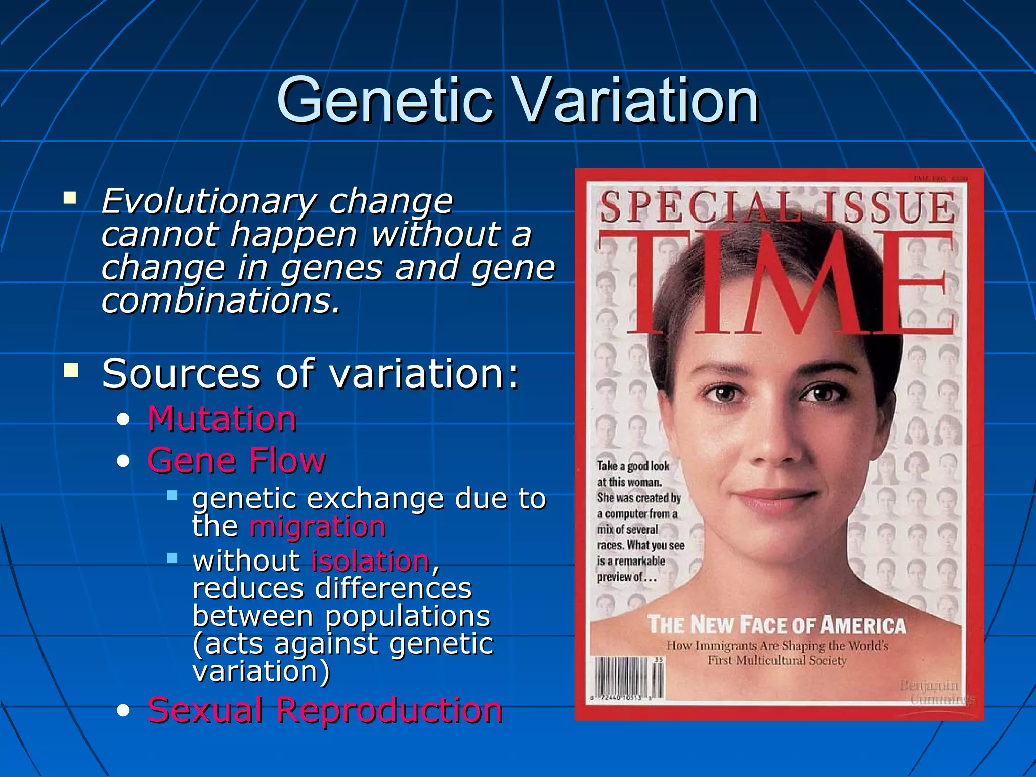Genetic Variation
   Evolutionary change
    cannot happen without a
    change in genes and gene
    combinations.
   Sources of variation:
    • Mutation
    • Gene Flow
          genetic exchange due to
           the migration
          without isolation,
           reduces differences
           between populations
           (acts against genetic
           variation)
    • Sexual Reproduction
 