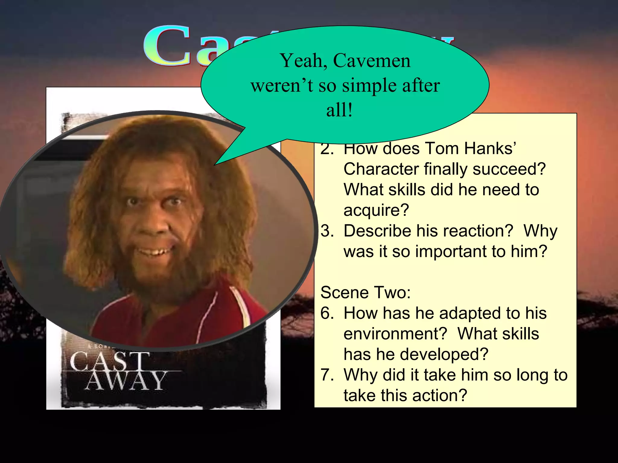 Castaway Scene One: How does Tom Hanks’ Character finally succeed?  What skills did he need to acquire? Describe his reaction?  Why was it so important to him? Scene Two: How has he adapted to his environment?  What skills has he developed?  Why did it take him so long to take this action?  Yeah, Cavemen weren’t so simple after all!  