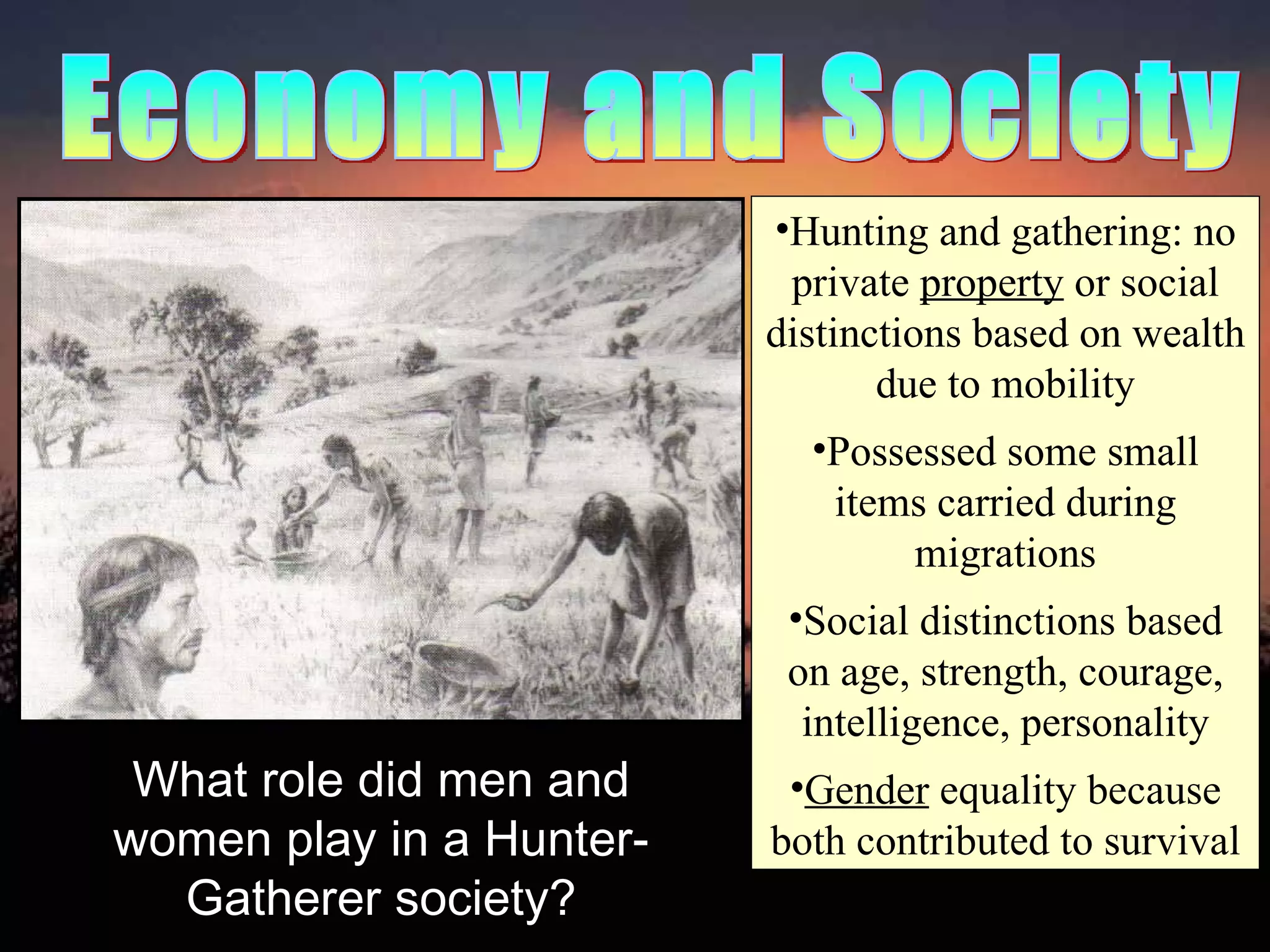 Economy and Society Hunting and gathering: no private  property  or social distinctions based on wealth due to mobility Possessed some small items carried during migrations Social distinctions based on age, strength, courage, intelligence, personality Gender  equality because both contributed to survival What role did men and women play in a Hunter-Gatherer society? 