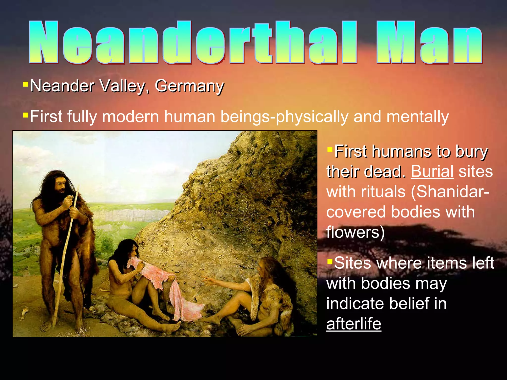 Neander Valley, Germany First fully modern human beings-physically and mentally First humans to bury their dead.  Burial  sites with rituals (Shanidar-covered bodies with flowers) Sites where items left with bodies may indicate belief in  afterlife Neanderthal Man 
